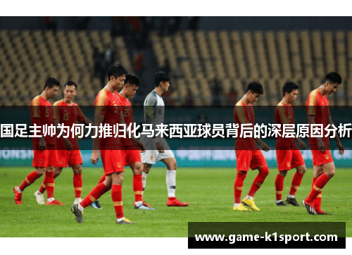 国足主帅为何力推归化马来西亚球员背后的深层原因分析