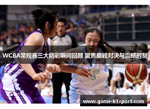 WCBA常规赛三大精彩瞬间回顾 聚焦巅峰对决与震撼时刻